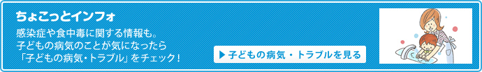 感染症や食中毒に関する情報も。子どもの病気のことが気になったら「子どもの病気・トラブル」をチェック！
