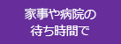 家事や病院の待ち時間で
